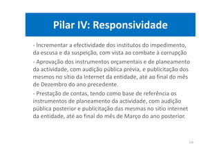 Pilar IV: Responsividade
- Incrementar a efectividade dos institutos do impedimento,
da escusa e da suspeição, com vista ao combate à corrupção
- Aprovação dos instrumentos orçamentais e de planeamento
da actividade, com audição pública prévia, e publicitação dos
mesmos no sítio da Internet da entidade, até ao final do mês
de Dezembro do ano precedente.
- Prestação de contas, tendo como base de referência os
instrumentos de planeamento da actividade, com audição
pública posterior e publicitação das mesmas no sitio internet
da entidade, até ao final do mês de Março do ano posterior.
110
 