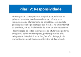 Pilar IV: Responsividade
- Prestação de contas parcelar, simplificadas, relativas ao
primeiro semestre, tendo como base de referência os
instrumentos de planeamento da actividade, com audição
pública posterior e publicitação das mesmas no sitio internet
da entidade, até ao final do mês de Julho do ano respectivo.
- Identificação de todos os dirigentes ou titulares de poderes
delegados, pelo nome completo, poderes próprios e/ou
delegados e data do inicio de funções e/ou delegação de
competências, publicitados no sitio internet da entidade.
111
 