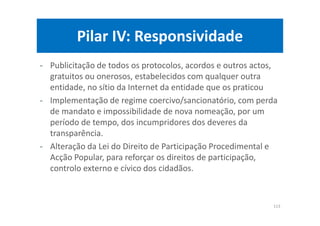 Pilar IV: Responsividade
- Publicitação de todos os protocolos, acordos e outros actos,
gratuitos ou onerosos, estabelecidos com qualquer outra
entidade, no sítio da Internet da entidade que os praticou
- Implementação de regime coercivo/sancionatório, com perda
de mandato e impossibilidade de nova nomeação, por um
período de tempo, dos incumpridores dos deveres da
transparência.
- Alteração da Lei do Direito de Participação Procedimental e
Acção Popular, para reforçar os direitos de participação,
controlo externo e cívico dos cidadãos.
113
 