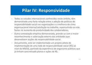 Pilar IV: Responsividade
- Todos os estudos internacionais conhecidos neste âmbito, têm
demonstrado uma forte relação entre a adoção de políticas de
responsabilidade social nas organizações e a melhoria do clima
organizacional interno/satisfação no trabalho, repercutindo-se este
factor no aumento da produtividade dos colaboradores.
- Outra constatação empírica demonstrada, prende-se com o maior
reconhecimento e valorização externa das entidades que
desenvolvem acções de responsabilidade social.
- Actualmente, está ser implementado um projeto piloto de
implementação de uma rede de responsabilidade social (RS) ao
nível do MSESS, partindo da experiência de organismo públicos que
já tinham concretizado planos e ações de RS.
115
 