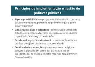 Princípios de implementação e gestão de
políticas públicas
• Rigor e previsibilidade – programas eleitorais são contratos
para ser cumpridos, portanto, só prometer aquilo que é
possível cumprir
• Liderança credível e valorizada– com elevado sentido de
Estado, competências técnicas adequadas e uma enorme
capacidade de diálogo e de decisão
• Benchmarking e contextualização – importação de boas
práticas desejável desde que contextualizada
• Continuidade e inovação – planeamento estratégico e
consenso alargado em torno dos grandes eixos de
prosperidade, de modo a libertar recursos para domínios
forward-looking
 