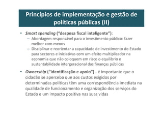 Princípios de implementação e gestão de
políticas públicas (II)
• Smart spending (“despesa fiscal inteligente”):
– Abordagem responsável para o investimento público: fazer
melhor com menos
– Disciplinar e reorientar a capacidade de investimento do Estado
para sectores e iniciativas com um efeito multiplicador na
economia que não coloquem em risco o equilíbrio e
sustentabilidade intergeracional das finanças públicas
• Ownership (“identificação e apoio”) - é importante que o
cidadão se aperceba que aos custos exigidos por
determinadas políticas têm uma correspondência imediata na
qualidade de funcionamento e organização dos serviços do
Estado e um impacto positiva nas suas vidas
 