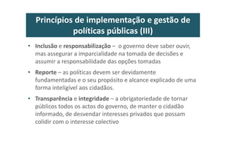 Princípios de implementação e gestão de
políticas públicas (III)
• Inclusão e responsabilização – o governo deve saber ouvir,
mas assegurar a imparcialidade na tomada de decisões e
assumir a responsabilidade das opções tomadas
• Reporte – as políticas devem ser devidamente
fundamentadas e o seu propósito e alcance explicado de uma
forma inteligível aos cidadãos.
• Transparência e integridade – a obrigatoriedade de tornar
públicos todos os actos do governo, de manter o cidadão
informado, de desvendar interesses privados que possam
colidir com o interesse colectivo
 