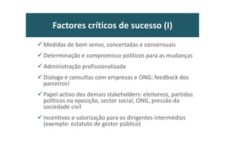 Factores críticos de sucesso (I)
Medidas de bom senso, concertadas e consensuais
Determinação e compromisso políticos para as mudanças
Administração profissionalizada
Dialogo e consultas com empresas e ONG: feedback dos
parceiros!
Papel activo dos demais stakeholders: eleitoress, partidos
políticos na oposição, sector social, ONG, pressão da
sociedade civil
Incentivos e valorização para os dirigentes intermédios
(exemplo: estatuto de gestor público)
 