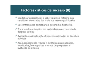 Pré-compreensões: reformas (I)
• Estado, administrações públicas e sociedade civil podem ser distintos, mas
são inseparáveis, e não devem operar em “silos” ou de costas voltadas,
desconfiados entre si.
• Primado da subordinação democrática da AP
• Responsividade política, jurídica e administrativa do serviço público
• Dignificar e valorizar “a sério” o serviço público e a profissionalização dos
trabalhadores
• Afirmar papel exemplar na promoção da “confiança” no estado e nas
políticas públicas
• Clareza nos objectivos e certeza da acção, inspirando um clima de
confiança nos agentes da própria reforma que são os dirigentes e os
funcionários
• Aceitação do princípio da pluralidade das AP e da unidade no sistema
administrativo
25
 
