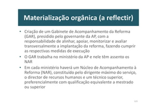 Materialização orgânica (a reflectir)
• Criação de um Gabinete de Acompanhamento da Reforma
(GAR), presidido pelo governante da AP, com a
responsabilidade de alinhar, apoiar, monitorizar e avaliar
transversalmente a implantação da reforma, fazendo cumprir
as respectivas medidas de execução
• O GAR trabalha no ministério da AP e nele têm assento os
NAR
• Em cada ministério haverá um Núcleo de Acompanhamento à
Reforma (NAR), constituído pelo dirigente máximo do serviço,
o director de recursos humanos e um técnico superior,
preferencialmente com qualificação equivalente a mestrado
ou superior
123
 