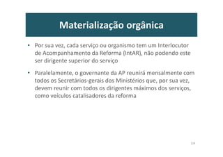 Materialização orgânica
• Por sua vez, cada serviço ou organismo tem um Interlocutor
de Acompanhamento da Reforma (IntAR), não podendo este
ser dirigente superior do serviço
• Paralelamente, o governante da AP reunirá mensalmente com
todos os Secretários-gerais dos Ministérios que, por sua vez,
devem reunir com todos os dirigentes máximos dos serviços,
como veículos catalisadores da reforma
124
 