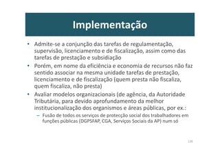 Implementação
• Admite-se a conjunção das tarefas de regulamentação,
supervisão, licenciamento e de fiscalização, assim como das
tarefas de prestação e subsidiação
• Porém, em nome da eficiência e economia de recursos não faz
sentido associar na mesma unidade tarefas de prestação,
licenciamento e de fiscalização (quem presta não fiscaliza,
quem fiscaliza, não presta)
• Avaliar modelos organizacionais (de agência, da Autoridade
Tributária, para devido aprofundamento da melhor
institucionalização dos organismos e áreas públicas, por ex.:
– Fusão de todos os serviços de protecção social dos trabalhadores em
funções públicas (DGPSFAP, CGA, Serviços Sociais da AP) num só
128
 