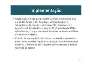Implementação
• Fusão dos serviços que prestam tarefas semelhantes nas
áreas das Águas e dos Resíduos, Vinhos, Sangue e
Transplantação, Saúde e Medicamento, Cinemateca e
AudioVisual, Gestão Financeira da SS, Comissão da REN e
APAmbiente, Equipamentos e Infra-estruturas e Imobiliário
de vários ministérios
• Criação de uma Autoridade Inspectiva da AP sucedendo a
diversas Inspecções-Gerais dos serviços ministeriais, que as
fundiria. Ganhava-se em trabalho, conhecimento e demais
recursos de escala
129
 