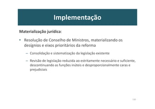 Implementação
Materialização jurídica:
• Resolução de Conselho de Ministros, materializando os
desígnios e eixos prioritários da reforma
– Consolidação e sistematização da legislação existente
– Revisão de legislação reduzida ao estritamente necessário e suficiente,
descontinuando as funções inúteis e desproporcionalmente caras e
prejudiciais
130
 