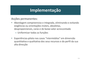 Implementação
Acções permanentes:
• Abordagem compreensiva e integrada, eliminando e evitando
exigências ou orientações inúteis, obsoletas,
desproporcionais, caras e de baixo valor acrescentado
– Uniformizar todas as funções
• Experiências-piloto nos casos “intermédios” em dimensão
quantitativa e qualitativa dos seus recursos e do perfil da sua
alta direcção
131
 