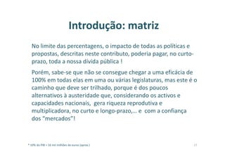 Introdução: matriz
No limite das percentagens, o impacto de todas as políticas e
propostas, descritas neste contributo, poderia pagar, no curto-
prazo, toda a nossa dívida pública !
Porém, sabe-se que não se consegue chegar a uma eficácia de
100% em todas elas em uma ou várias legislaturas, mas este é o
caminho que deve ser trilhado, porque é dos poucos
alternativos à austeridade que, considerando os activos e
capacidades nacionais, gera riqueza reprodutiva e
multiplicadora, no curto e longo-prazo,… e com a confiança
dos “mercados”!
* 10% do PIB = 16 mil milhões de euros (aprox.) 17
 
