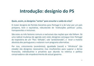 Introdução: desígnio do PS
Quais, assim, os desígnios “certos” para encurtar a saída da crise?
O maior desígnio do Partido Socialista para Portugal é o de lutar por um país
próspero, livre e equitativo, robustecido de ‘instituições políticas’ justas,
transparentes e inclusivas.
São estes os três factores comuns e exclusivos das nações que não falham. Só
uma radical mudança de agenda com estes desígnios consegue tirar Portugal
da trajectória de um “Pais- falhado”, sob “protectorado”, e levar a maioria
absoluta dos portugueses a votarem num programa alternativo.
Por isso, crescimento (económico), igualdade (social) e “eficiência” (do
estado) são desígnios necessários mas insuficientes para superar a deriva
financista, individualista e privatista que abunda na retórica e política
conservadora e de empobrecimento do actual governo.
18
 