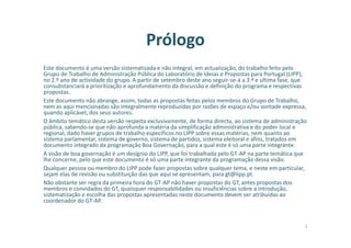 Prólogo
Este documento é uma versão sistematizada e não integral, em actualização, do trabalho feito pelo
Grupo de Trabalho de Administração Pública do Laboratório de Ideias e Propostas para Portugal (LIPP),
no 2.º ano de actividade do grupo. A partir de setembro deste ano seguir-se-á a 3.ª e ultima fase, que
consubstanciará a prioritização e aprofundamento da discussão e definição do programa e respectivas
propostas.
Este documento não abrange, assim, todas as propostas feitas pelos membros do Grupo de Trabalho,
nem as aqui mencionadas são integralmente reproduzidas por razões de espaço e/ou vontade expressa,
quando aplicável, dos seus autores.
O âmbito temático desta versão respeita exclusivamente, de forma directa, ao sistema de administração
pública, sabendo-se que não aprofunda a matéria da simplificação administrativa e do poder local e
regional, dado haver grupos de trabalho específicos no LIPP sobre essas matérias, nem quanto ao
sistema parlamentar, sistema de governo, sistema de partidos, sistema eleitoral e afins, tratados em
documento integrado da programação Boa Governação, para a qual este é só uma parte integrante.
A visão de boa governação é um desígnio do LIPP, que foi trabalhada pelo GT-AP na parte temática que
lhe concerne, pelo que este documento é só uma parte integrante da programação dessa visão.
Qualquer pessoa ou membro do LIPP pode fazer propostas sobre qualquer tema, e neste em particular,
sejam elas de revisão ou substituição das que aqui se apresentam, para gt@lipp.pt.
Não obstante ser regra da primeira hora do GT-AP não haver propostas do GT, antes propostas dos
membros e convidados do GT, quaisquer responsabilidades ou insuficiências sobre a introdução,
sistematização e escolha das propostas apresentadas neste documento devem ser atribuídas ao
coordenador do GT-AP.
2
 
