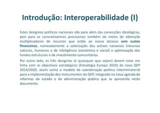 Estes desígnios políticos nacionais vão para além das convicções ideológicas,
pois para as concretizarmos precisamos também de meios de obtenção
multiplicadores de recursos que estão ao nosso alcance sem custos
financeiros, nomeadamente a valorização dos activos nacionais (recursos
naturais, humanos e de inteligência económica e social) e optimização dos
fundos estruturais e de investimento comunitários.
Por outro lado, os três desígnios (e quaisquer que sejam) devem estar em
linha com os objectivos estratégicos (Estratégia Europa 2010) do novo QFP
2014/2020, assim como o modelo de coordenação política interministerial
para a implementação dos instrumentos do QFP, integrado na nova agenda de
reformas do estado e da administração pública que se apresenta neste
documento.
Introdução: Interoperabilidade (I)
 