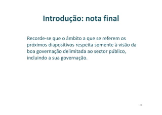 Introdução: nota final
Recorde-se que o âmbito a que se referem os
próximos diapositivos respeita somente à visão da
boa governação delimitada ao sector público,
incluindo a sua governação.
23
 