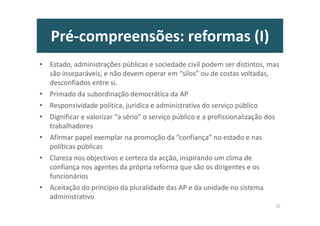 Pré-compreensões: reformas (I)
• Estado, administrações públicas e sociedade civil podem ser distintos, mas
são inseparáveis, e não devem operar em “silos” ou de costas voltadas,
desconfiados entre si.
• Primado da subordinação democrática da AP
• Responsividade política, jurídica e administrativa do serviço público
• Dignificar e valorizar “a sério” o serviço público e a profissionalização dos
trabalhadores
• Afirmar papel exemplar na promoção da “confiança” no estado e nas
políticas públicas
• Clareza nos objectivos e certeza da acção, inspirando um clima de
confiança nos agentes da própria reforma que são os dirigentes e os
funcionários
• Aceitação do princípio da pluralidade das AP e da unidade no sistema
administrativo
25
 