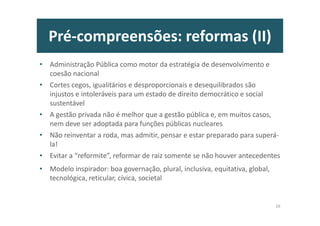 Pré-compreensões: reformas (II)
• Administração Pública como motor da estratégia de desenvolvimento e
coesão nacional
• Cortes cegos, igualitários e desproporcionais e desequilibrados são
injustos e intoleráveis para um estado de direito democrático e social
sustentável
• A gestão privada não é melhor que a gestão pública e, em muitos casos,
nem deve ser adoptada para funções públicas nucleares
• Não reinventar a roda, mas admitir, pensar e estar preparado para superá-
la!
• Evitar a “reformite”, reformar de raiz somente se não houver antecedentes
• Modelo inspirador: boa governação, plural, inclusiva, equitativa, global,
tecnológica, reticular, cívica, societal
26
 