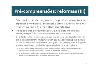 Pré-compreensões: reformas (III)
• Orientação: transformar, adaptar, co-produzir, descentralizar,
capacitar e melhorar as respostas e tarefas públicas face aos
recursos do país e às expectativas dos cidadãos
• Tempo, consenso e redes de sustentação. Não existe um “one best
model”, nem padrões consistentes de eficiência e eficácia
• O contexto é determinante para a boa implementação das reformas por
isso é crucial superar o implementation gap das políticas; apesar de não
ser um problema exclusivamente português, cria preconceitos e prejuízos
graves na confiança, qualidade e prosperidade da acção pública
– A valorização da AP é essencial para a boa implementação das Políticas Públicas, e
sequente eficácia e qualidade da prestação de bens e serviços;
– A avaliação da performance individual e colectiva é absolutamente essencial para a
eficácia das reformas e da actividade administrativa
27
 