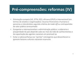Pré-compreensões: reformas (IV)
• Orientação europeia (UE, EFTA, EEE), africana (CPLP) e internacional (em
termos de estados e organizações): recursos financeiros e humanos e
parcerias e intercâmbios segundo critérios de trade-off ou contrapartidas
de valor público acrescentado
• Europeizar e internacionalizar a administração pública: a soberania e
prosperidade do país depende cada vez mais da rede de conhecimentos e
da capacitação dos agentes nacionais em promovê-las
• Evitar a sobreconfiança nos “peritos” estrangeiros que desconhecem e
ignoram factores culturais nacionais essenciais
28
 