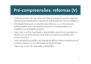 Introdução
Quanto ao “que deve ser feito” e “como”, pensamos que se deve aprender com o
passado, adaptar as boas práticas dos bem sucedidos, deixar de “inventar a roda”,
evitar “reformites” e atender às evidências dos estudos académicos sobre os factores
críticos de sucesso das reformas, que são a coerência e o contexto nacionais!
Para a boa implementação desta agenda, propõe-se um sistema de “governação”
específico, tal como foi criado pela UE, para coordenar as medidas políticas a nível
nacional e europeu.
A tarefa é complexa, mas cabe num programa e numa nação. O sucesso dependerá
muito da liderança, mas sobretudo da cultura dos “implementadores”, porque os
resultados não serão completos e universalmente aceites amanhã, mas são
extraordinariamente recompensadores e frutíferos hoje para todos!
Quanto aos “impactos” directos e indirectos desta reforma vão além de uma
estimativa de crescimento médio acumulado de 2,5% do PIB para um período de duas
legislaturas, assente em diversos estudos de impacto dos problemas identificados e
das prioridades de solução aqui indicadas.
7
 