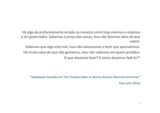 Há algo de profundamente errado na maneira como hoje vivemos e estamos
a ser governados. Sabemos o preço das coisas, mas não fazemos ideia do que
valem.
Sabemos que algo está mal, mas não valorizamos o bem que aprendemos.
Há muita coisa de que não gostamos, mas não sabemos em quem acreditar.
O que devemos fazer? E como devemos fazê-lo?*
*Adaptação baseada em “Um Tratado Sobre os Nossos Actuais Descontentamentos”
Tony Judt (2010)
3
 