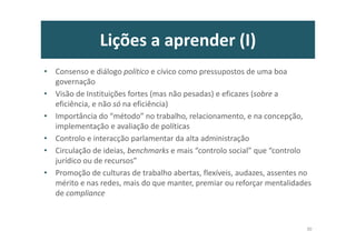 Lições a aprender (I)
• Consenso e diálogo político e cívico como pressupostos de uma boa
governação
• Visão de Instituições fortes (mas não pesadas) e eficazes (sobre a
eficiência, e não só na eficiência)
• Importância do “método” no trabalho, relacionamento, e na concepção,
implementação e avaliação de políticas
• Controlo e interacção parlamentar da alta administração
• Circulação de ideias, benchmarks e mais “controlo social” que “controlo
jurídico ou de recursos”
• Promoção de culturas de trabalho abertas, flexíveis, audazes, assentes no
mérito e nas redes, mais do que manter, premiar ou reforçar mentalidades
de compliance
30
 