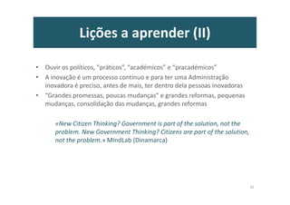 Lições a aprender (II)
• Ouvir os políticos, “práticos”, “académicos” e “pracadémicos”
• A inovação é um processo contínuo e para ter uma Administração
inovadora é preciso, antes de mais, ter dentro dela pessoas inovadoras
• “Grandes promessas, poucas mudanças” e grandes reformas, pequenas
mudanças, consolidação das mudanças, grandes reformas
«New Citizen Thinking? Government is part of the solution, not the
problem. New Government Thinking? Citizens are part of the solution,
not the problem.» MindLab (Dinamarca)
31
 