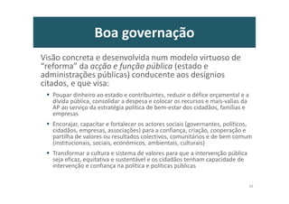 Boa governação
Visão concreta e desenvolvida num modelo virtuoso de
“reforma” da acção e função pública (estado e
administrações públicas) conducente aos desígnios
citados, e que visa:
Poupar dinheiro ao estado e contribuintes, reduzir o défice orçamental e a
dívida pública, consolidar a despesa e colocar os recursos e mais-valias da
AP ao serviço da estratégia política de bem-estar dos cidadãos, famílias e
empresas
Encorajar, capacitar e fortalecer os actores sociais (governantes, políticos,
cidadãos, empresas, associações) para a confiança, criação, cooperação e
partilha de valores ou resultados colectivos, comunitários e de bem comum
(institucionais, sociais, económicos, ambientais, culturais)
Transformar a cultura e sistema de valores para que a intervenção pública
seja eficaz, equitativa e sustentável e os cidadãos tenham capacidade de
intervenção e confiança na política e políticas públicas
33
 