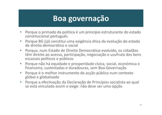 Boa governação
• Porque o primado da política é um princípio estruturante do estado
constitucional português
• Porque BG (já) constitui uma exigência ética da evolução do estado
de direito democrático e social
• Porque, num Estado de Direito Democrático evoluído, os cidadãos
têm direito ao acesso, participação, negociação e usufruto dos bens
escassos políticos e públicos
• Porque não há equidade e prosperidade cívica, social, económica e
financeira, sustentadas e duradouras, sem Boa Governação
• Porque é o melhor instrumento de acção pública num contexto
global e globalizado
• Porque a efectivação da Declaração de Princípios socialista ao qual
se está vinculado assim o exige: não deve ser uma opção
35
 