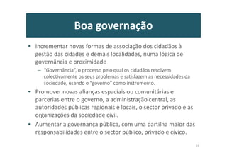 Boa governação
• Incrementar novas formas de associação dos cidadãos à
gestão das cidades e demais localidades, numa lógica de
governância e proximidade
– “Governância”, o processo pelo qual os cidadãos resolvem
colectivamente os seus problemas e satisfazem as necessidades da
sociedade, usando o “governo” como instrumento.
• Promover novas alianças espaciais ou comunitárias e
parcerias entre o governo, a administração central, as
autoridades públicas regionais e locais, o sector privado e as
organizações da sociedade civil.
• Aumentar a governança pública, com uma partilha maior das
responsabilidades entre o sector público, privado e cívico.
37
 