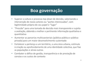 Boa governação
• Superar a cultura e processo top-down de decisão, valorizando a
intervenção de novos actores ou “partes interessadas”, com
legitimidade própria do seu papel e “lugar”
• “Pressão” para uma tomada de decisão mais transparente e sujeita
a avaliação, obtendo a melhor e pertinente informação qualitativa e
quantitativa
• Aumentar as parcerias multissectoriais (pública-pública e pública-
privada) para um maior desenvolvimento sustentado
• Fortalecer a pertença a um território, a uma área urbana, estímulo
à criação ou aprofundamento de uma identidade colectiva, que fixe
as populações e atraia outras
• Combater o défice de gestão, transparência e de prestação de
constas e os custos de contexto
38
 