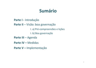 Sumário
Parte I - Introdução
Parte II – Visão: boa governação
I. a) Pré-compreensões e lições
I. b) Boa governação
Parte III – Agenda
Parte IV – Medidas
Parte V – Implementação
4
 
