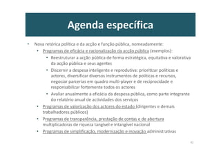 Agenda específica
• Nova retórica política e da acção e função pública, nomeadamente:
• Programas de eficácia e racionalização da acção pública (exemplos):
• Reestruturar a acção pública de forma estratégica, equitativa e valorativa
da acção pública e seus agentes
• Discernir a despesa inteligente e reprodutiva: prioritizar políticas e
actores, diversificar diversos instrumentos de políticas e recursos,
negociar parcerias em quadro multi-player e de reciprocidade e
responsabilizar fortemente todos os actores
• Avaliar anualmente a eficácia da despesa pública, como parte integrante
do relatório anual de actividades dos serviços
• Programas de valorização dos actores do estado (dirigentes e demais
trabalhadores públicos)
• Programas de transparência, prestação de contas e de abertura
multiplicadoras de riqueza tangível e intangível nacional
• Programas de simplificação, modernização e inovação administrativas
42
 