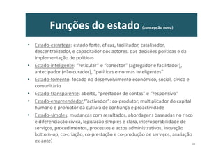 Funções do estado (concepção nova)
• Estado-estratega: estado forte, eficaz, facilitador, catalisador,
descentralizador, e capacitador dos actores, das decisões políticas e da
implementação de políticas
• Estado-inteligente: “reticular” e “conector” (agregador e facilitador),
antecipador (não curador), “políticas e normas inteligentes”
• Estado-fomento: focado no desenvolvimento económico, social, cívico e
comunitário
• Estado-transparente: aberto, “prestador de contas” e “responsivo”
• Estado-empreendedor/”activador”: co-produtor, multiplicador do capital
humano e promotor da cultura de confiança e proactividade
• Estado-simples: mudanças com resultados, abordagens baseadas no risco
e diferenciação cívica, legislação simples e clara, interoperabilidade de
serviços, procedimentos, processos e actos administrativos, inovação
bottom-up, co-criação, co-prestação e co-produção de serviços, avaliação
ex-ante)
43
 