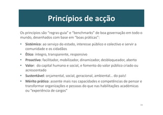Princípios de acção
Os princípios são “regras-guia” e “benchmarks” de boa governação em todo o
mundo, desenhados com base em “boas práticas”:
• Sistémico: ao serviço do estado, interesse público e colectivo e servir a
comunidade e os cidadãos
• Ético: íntegro, transparente, responsivo
• Proactivo: facilitador, mobilizador, dinamizador, desbloqueador, aberto
• Valor: do capital humano e social, e fomento do valor público criado ou
acrescentado
• Sustentável: orçamental, social, geracional, ambiental… do país!
• Mérito prático: assente mais nas capacidades e competências de pensar e
transformar organizações e pessoas do que nas habilitações académicas
ou “experiência de cargos”
44
 