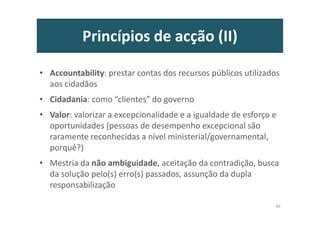 Princípios de acção (II)
• Accountability: prestar contas dos recursos públicos utilizados
aos cidadãos
• Cidadania: como “clientes” do governo
• Valor: valorizar a excepcionalidade e a igualdade de esforço e
oportunidades (pessoas de desempenho excepcional são
raramente reconhecidas a nível ministerial/governamental,
porquê?)
• Mestria da não ambiguidade, aceitação da contradição, busca
da solução pelo(s) erro(s) passados, assunção da dupla
responsabilização
46
 