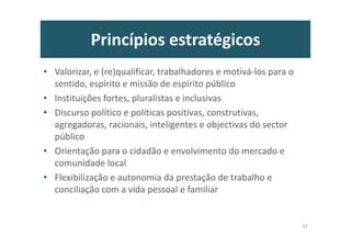 Princípios estratégicos
• Valorizar, e (re)qualificar, trabalhadores e motivá-los para o
sentido, espírito e missão de espírito público
• Instituições fortes, pluralistas e inclusivas
• Discurso político e políticas positivas, construtivas,
agregadoras, racionais, inteligentes e objectivas do sector
público
• Orientação para o cidadão e envolvimento do mercado e
comunidade local
• Flexibilização e autonomia da prestação de trabalho e
conciliação com a vida pessoal e familiar
47
 