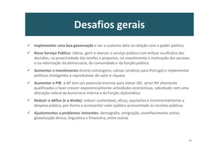 Desafios gerais
Implementar uma boa governação e ser o sustento dela na relação com o poder político
Novo Serviço Público: liderar, gerir e exercer o serviço público com enfase na eficácia das
decisões, na proactividade das tarefas e projectos, no investimento e motivação das pessoas
e na valorização da democracia, da comunidade e da função pública
Aumentar o investimento directo estrangeiro, cativar cérebros para Portugal e implementar
políticas inteligentes e reprodutivas de valor e riqueza
Aumentar o PIB: a AP tem um potencial enorme para elevar IDE, atrair RH altamente
qualificados e fazer crescer exponencialmente actividades económicas, sobretudo com uma
alteração radical da burocracia interna e da função diplomática
Reduzir o défice (e a dívida): reduzir sustentável, eficaz, equitativa e incrementalmente a
despesa pública, por forma a acrescentar valor público acrescentado às receitas públicas
Ajustamentos a problemas iminentes: demografia, emigração, envelhecimento activo,
globalização étnica, linguística e financeira, entre outros
48
 