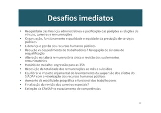 Desafios imediatos
• Reequilíbrio das finanças administrativas e pacificação das posições e relações de
vínculo, carreiras e remunerações
• Organização, funcionamento e qualidade e equidade da prestação de serviços
públicos
• Liderança e gestão dos recursos humanos públicos
• Redução vs despedimento de trabalhadores? Revogação do sistema de
requalificação
• Alteração na tabela remuneratória única e revisão dos suplementos
remuneratórios
• Horário de trabalho: regressão para as 35h
• Reposição da totalidade das remunerações ao mês e subsídios
• Equilibrar o impacto orçamental do levantamento da suspensão dos efeitos do
SIADAP com a valorização dos recursos humanos públicos
• Aumento da mobilidade geográfica e funcional dos trabalhadores
• Finalização da revisão das carreiras especiais?
• Extinção da CReSAP vs esvaziamento de competências
49
 