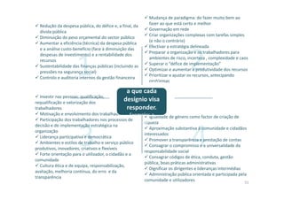 43
1 2
Redução da despesa pública, do défice e, a final, da
dívida pública
Diminuição do peso orçamental do sector público
Aumentar a eficiência (técnica) da despesa pública
e a análise custo-benefício (face à diminuição das
despesas de investimento) e a rentabilidade dos
recursos
Sustentabilidade das finanças públicas (incluindo as
pressões na segurança social)
Controlo e auditoria internos da gestão financeira
Mudança de paradigma: do fazer muito bem ao
fazer ao que está certo e melhor
Governação em rede
Criar organizações complexas com tarefas simples
(e não o contrário)
Efectivar a estratégia delineada
Preparar a organização e os trabalhadores para
ambientes de risco, incerteza , complexidade e caos
Superar o “défice de implementação”
Optimizar e aumentar a produtividade dos recursos
Prioritizar e ajustar os recursos, antecipando
problemas
Investir nas pessoas: qualificação,
requalificação e valorização dos
trabalhadores
Motivação e envolvimento dos trabalhadores
Participação dos trabalhadores nos processos de
decisão e de implementação estratégica na
organização
Liderança participativa e democrática
Ambientes e estilos de trabalho e serviço público
produtivos, inovadores, criativos e flexíveis
Forte orientação para o utilizador, o cidadão e a
comunidade
Cultura ética e de equipa, responsabilização,
avaliação, melhoria contínua, do erro e da
transparência
Igualdade de género como factor de criação de
riqueza
Aproximação substantiva à comunidade e cidadãos
interessados
Promover a transparência e prestação de contas
Consagrar o compromisso e a universalidade da
responsabilidade social
Consagrar códigos de ética, conduta, gestão
pública, boas práticas administrativas
Dignificar os dirigentes e lideranças intermédias
Administração pública orientada e participada pela
comunidade e utilizadores
Desafios gerais
a que cada
desígnio visa
responder.
Exemplos a
explorar
51
 