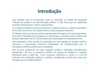 Introdução
Este trabalho está em construção, pode ser discutido no âmbito da designada
“reforma do estado e da administração pública” e está feito para ser explorado,
criticado, desenvolvido e melhor sistematizado.
É um draft que pode ser útil para enriquecer o debate interno e a liderança partidária
do PS, bem como servir de complemento a outras propostas existentes.
O “objecto” deste escrito visa colocar urgentemente Portugal na rota da prosperidade,
bem-estar e felicidade dos portugueses e de Portugal, e contribuir para o reforço das
políticas alternativas do PS à actual política de austeridade e de empobrecimento.
Este desiderato é feito através da exploração de uma agenda de soluções políticas
coerentes e consistentes, incluindo metodologias de implementação para as
estratégias e políticas públicas que se propõem.
Não há bons programas sem bons desígnios (visão) e estratégias (missão/eixos)
predefinidos, daí que se proponha também um quadro de desígnios e soluções
(alinhadas) para a saída das crises financeira, económica e social, e a crise de
confiança nas instituições políticas e públicas, consideradas cruciais para evitar que
Portugal seja um “Estado-falhado”.
6
 