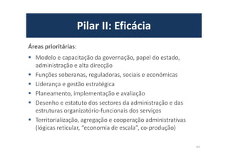 Pilar II: Eficácia
Áreas prioritárias:
Modelo e capacitação da governação, papel do estado,
administração e alta direcção
Funções soberanas, reguladoras, sociais e económicas
Liderança e gestão estratégica
Planeamento, implementação e avaliação
Desenho e estatuto dos sectores da administração e das
estruturas organizatório-funcionais dos serviços
Territorialização, agregação e cooperação administrativas
(lógicas reticular, “economia de escala”, co-produção)
63
 