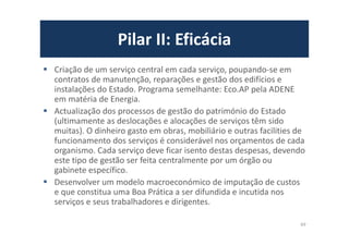 Pilar II: Eficácia
Criação de um serviço central em cada serviço, poupando-se em
contratos de manutenção, reparações e gestão dos edifícios e
instalações do Estado. Programa semelhante: Eco.AP pela ADENE
em matéria de Energia.
Actualização dos processos de gestão do património do Estado
(ultimamente as deslocações e alocações de serviços têm sido
muitas). O dinheiro gasto em obras, mobiliário e outras facilities de
funcionamento dos serviços é considerável nos orçamentos de cada
organismo. Cada serviço deve ficar isento destas despesas, devendo
este tipo de gestão ser feita centralmente por um órgão ou
gabinete específico.
Desenvolver um modelo macroeconómico de imputação de custos
e que constitua uma Boa Prática a ser difundida e incutida nos
serviços e seus trabalhadores e dirigentes.
69
 