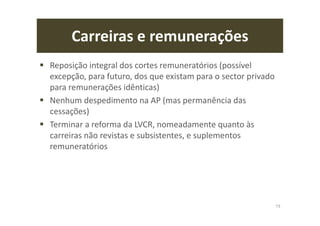 Carreiras e remunerações
Reposição integral dos cortes remuneratórios (possível
excepção, para futuro, dos que existam para o sector privado
para remunerações idênticas)
Nenhum despedimento na AP (mas permanência das
cessações)
Terminar a reforma da LVCR, nomeadamente quanto às
carreiras não revistas e subsistentes, e suplementos
remuneratórios
73
 