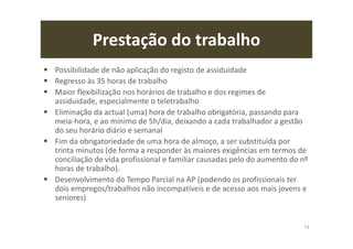 Prestação do trabalho
Possibilidade de não aplicação do registo de assiduidade
Regresso às 35 horas de trabalho
Maior flexibilização nos horários de trabalho e dos regimes de
assiduidade, especialmente o teletrabalho
Eliminação da actual (uma) hora de trabalho obrigatória, passando para
meia-hora, e ao mínimo de 5h/dia, deixando a cada trabalhador a gestão
do seu horário diário e semanal
Fim da obrigatoriedade de uma hora de almoço, a ser substituída por
trinta minutos (de forma a responder às maiores exigências em termos de
conciliação de vida profissional e familiar causadas pelo do aumento do nº
horas de trabalho).
Desenvolvimento do Tempo Parcial na AP (podendo os profissionais ter
dois empregos/trabalhos não incompatíveis e de acesso aos mais jovens e
seniores)
74
 