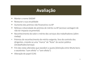 Avaliação
Manter o nome SIADAP
Restaurar a sua anualidade
Aumento dos prémios não financeiros na AP
Reforço e diversidade de prémios de mérito na AP (acresce vantagem de
não ter impacto orçamental)
Reconhecimento do valor e mérito dos serviços dos trabalhadores (além-
siadap)
• Prémios de reconhecimento do mérito exigente, fora do controlo dos
dirigentes, criando-se uma “marca” de “festa” do sector público
(1trabalhador/serviço)
Fim das notas alteradas que excedem a quota (distinção entre Muito bons
e excelentes “com efeito” e “sem efeito”)
Alteração do papel CCAS
76
 