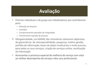 Avaliação
• Prémios individuais e de grupo aos trabalhadores que contribuíram
para:
– Redução da despesa
– Inovação
– Comportamento exemplar de integridade
– Investimento e gestão de pessoas
Obrigatoriedade, via SIADAP, dos ministérios colocarem objectivos
de governância: de interoperabilidade, poupança, melhor gestão,
partilha de informação, bases de dados multicanais e multi-acessos,
para todos os seus serviços, criação de serviços online, reutilização
da informação
• Acrescentar o processo especial de melhoria do serviço com vista
ao melhor desempenho do serviço e dos seus profissionais
78
 