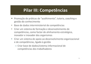 Pilar III: Competências
Promoção de práticas de “acolhimento”, tutoria, coaching e
gestão do conhecimento
• Base de dados interministerial de competências
• Criar um sistema de formação e desenvolvimento de
competências, como factor de alinhamento estratégico,
inovador e inovador dos organismos
• Criar um sistema de apoio ao desenvolvimento organizacional
e de competências, ligado à gestão
– Criar base de dados/sistema informacional de
competências dos trabalhadores
79
 