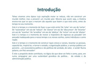 Introdução
Talvez vivamos uma época cuja aspiração maior se reduza, não em construir um
mundo melhor, mas a prevenir um mundo pior. Mesmo que assim seja, a História
ensina-nos que os que a marcam são aqueles que fazem o que está certo, antes do
tempo no seu momento.
Este é o tempo e o momento de fazer o que está certo! De ‘colar’ em vez de ‘cortar’.
De ‘racionalizar’ em vez de ‘reduzir’. De ‘clarear‘ em vez de ‘obscurecer’. De ‘levantar’
em vez de “acanhar’. De ‘acreditar’ em vez de ‘abdicar’. De ‘incluir’ em vez de ‘afastar’.
Este é o tempo e o momento de revirar a trajectória de regresso ao passado! Um
passado inadequado para o nosso tempo e os nossos sonhos, como indivíduos e como
nação.
Este é o tempo e o momento de construir laços cívicos e sociais, levantar as pessoas,
capacitá-las, inspirá-las, e tornar o estado, a organização pública, o serviço público um
parceiro. , um ecossistema político e de políticas de verdade, de valor, e verde! Numa
palavra, um País vencedor!
É este o propósito deste contributo, na lógica do que deve ser feito e como, para, em
suma, propugnar por uma sustentável grandeza da política… do estado e da
administração pública.
8
 